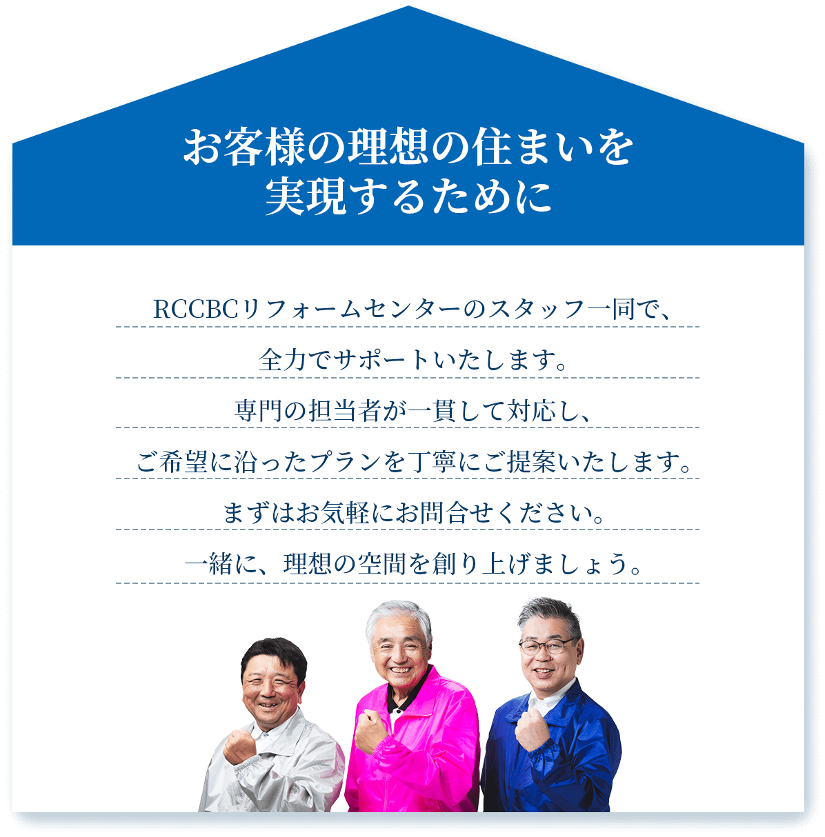 お客様の理想の住まいを実現するために　RCCBCリフォームセンターのスタッフ一同で、全力でサポートいたします。専門の担当者が一貫して対応し、
ご希望に沿ったプランを丁寧にご提案いたします。まずはお気軽にお問合せください。一緒に、理想の空間を創り上げましょう。