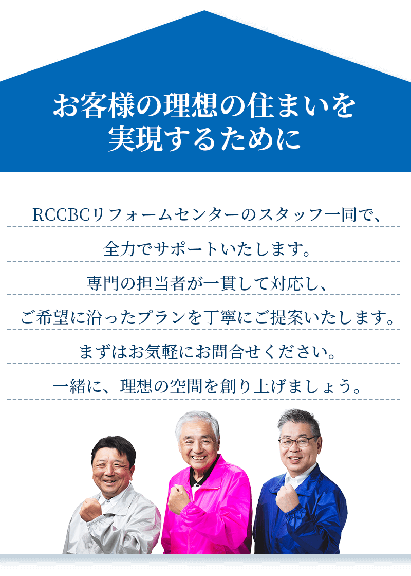 お客様の理想の住まいを実現するために　RCCBCリフォームセンターのスタッフ一同で、全力でサポートいたします。専門の担当者が一貫して対応し、
ご希望に沿ったプランを丁寧にご提案いたします。まずはお気軽にお問合せください。一緒に、理想の空間を創り上げましょう。